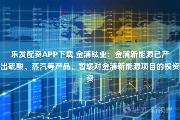 乐发配资APP下载 金浦钛业：金浦新能源已产出硫酸、蒸汽等产品，暂缓对金浦新能源项目的投资