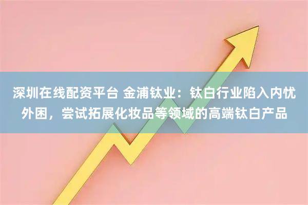 深圳在线配资平台 金浦钛业：钛白行业陷入内忧外困，尝试拓展化妆品等领域的高端钛白产品