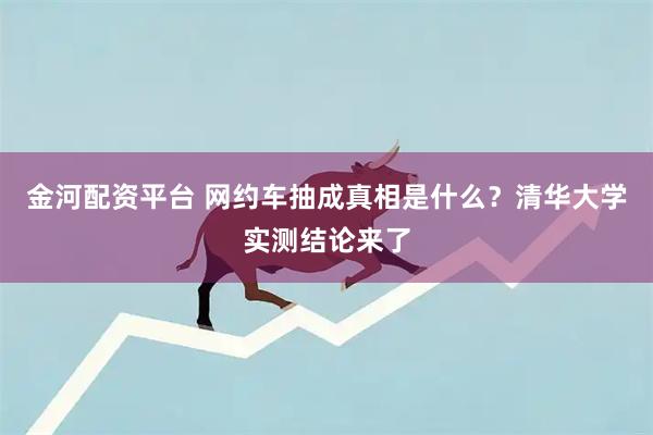 金河配资平台 网约车抽成真相是什么？清华大学实测结论来了