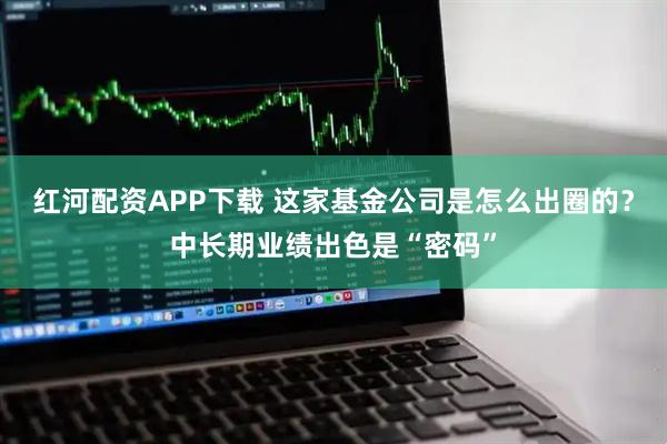 红河配资APP下载 这家基金公司是怎么出圈的？中长期业绩出色是“密码”