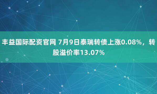 丰益国际配资官网 7月9日泰瑞转债上涨0.08%，转股溢价率13.07%