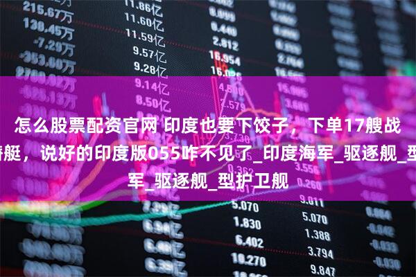 怎么股票配资官网 印度也要下饺子，下单17艘战舰9艘潜艇，说好的印度版055咋不见了_印度海军_驱逐舰_型护卫舰