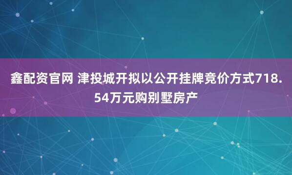 鑫配资官网 津投城开拟以公开挂牌竞价方式718.54万元购别墅房产
