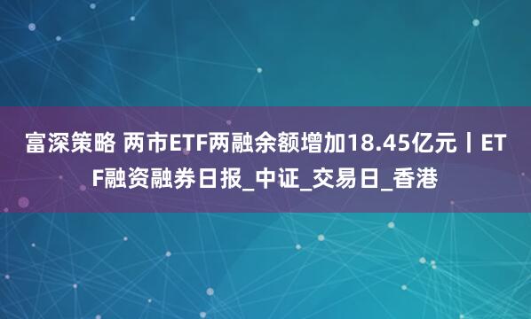富深策略 两市ETF两融余额增加18.45亿元丨ETF融资融券日报_中证_交易日_香港