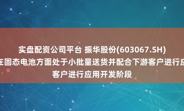 实盘配资公司平台 振华股份(603067.SH)：厦门首能在固态电池方面处于小批量送货并配合下游客户进行应用开发阶段