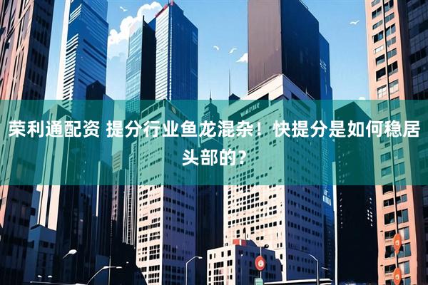 荣利通配资 提分行业鱼龙混杂！快提分是如何稳居头部的？