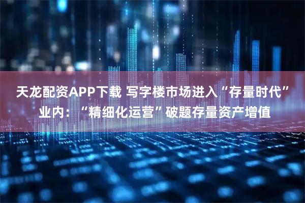 天龙配资APP下载 写字楼市场进入“存量时代” 业内：“精细化运营”破题存量资产增值