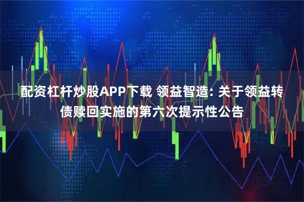 配资杠杆炒股APP下载 领益智造: 关于领益转债赎回实施的第六次提示性公告