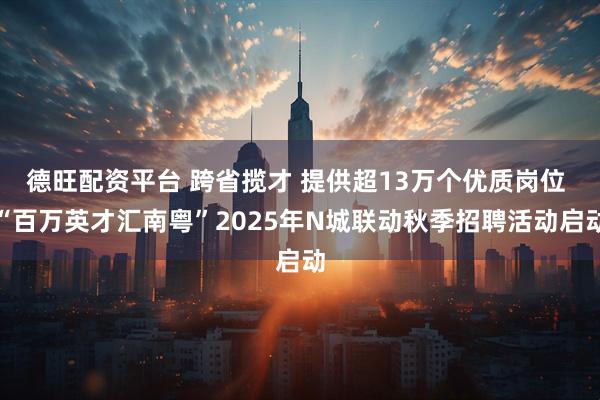 德旺配资平台 跨省揽才 提供超13万个优质岗位 “百万英才汇南粤”2025年N城联动秋季招聘活动启动