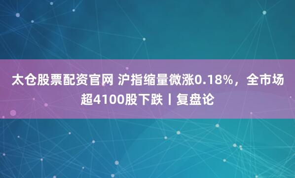 太仓股票配资官网 沪指缩量微涨0.18%，全市场超4100股下跌丨复盘论
