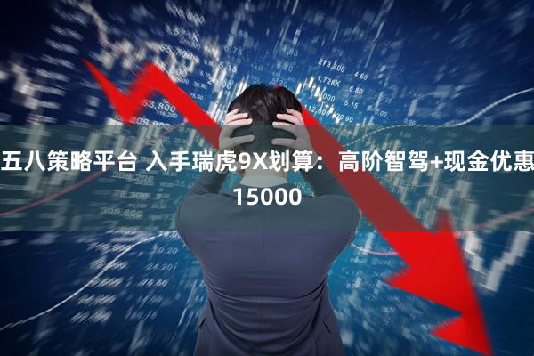 五八策略平台 入手瑞虎9X划算：高阶智驾+现金优惠15000