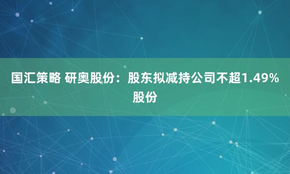 国汇策略 研奥股份：股东拟减持公司不超1.49%股份