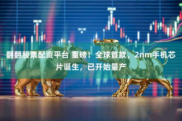 翻翻股票配资平台 重磅！全球首款，2nm手机芯片诞生，已开始量产