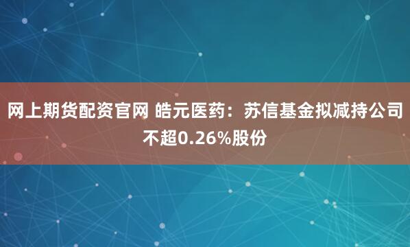 网上期货配资官网 皓元医药：苏信基金拟减持公司不超0.26%股份