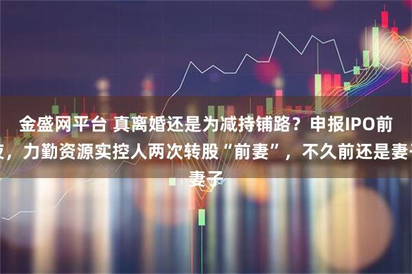 金盛网平台 真离婚还是为减持铺路？申报IPO前夜，力勤资源实控人两次转股“前妻”，不久前还是妻子