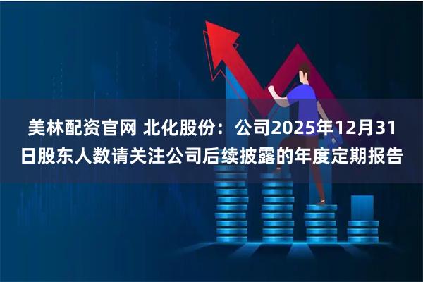美林配资官网 北化股份：公司2025年12月31日股东人数请关注公司后续披露的年度定期报告