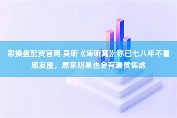 帮操盘配资官网 吴昕《涛昕窝》称已七八年不看朋友圈，原来明星也会有漏赞焦虑