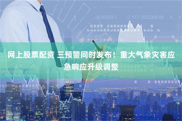 网上股票配资 三预警同时发布！重大气象灾害应急响应升级调整