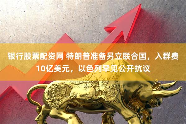 银行股票配资网 特朗普准备另立联合国，入群费10亿美元，以色列罕见公开抗议