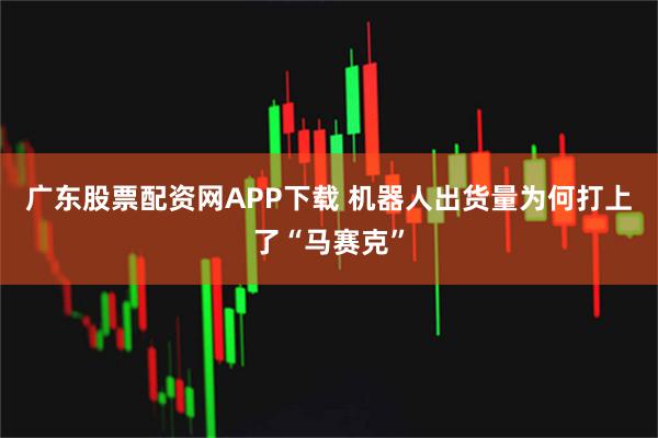 广东股票配资网APP下载 机器人出货量为何打上了“马赛克”