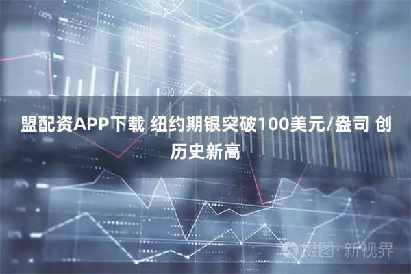 盟配资APP下载 纽约期银突破100美元/盎司 创历史新高