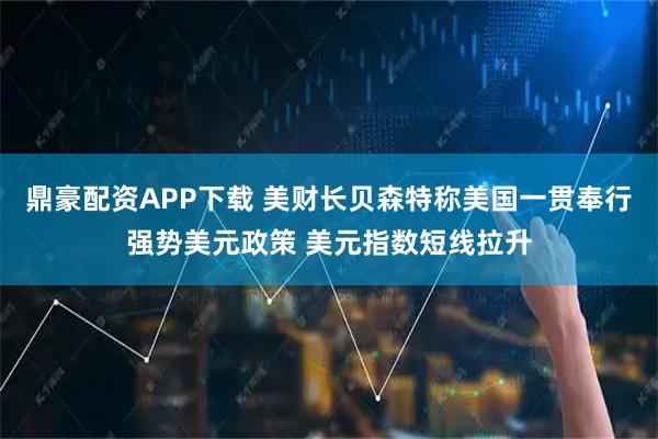 鼎豪配资APP下载 美财长贝森特称美国一贯奉行强势美元政策 美元指数短线拉升