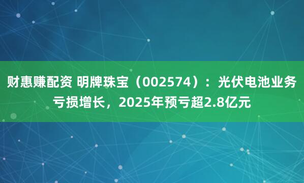 财惠赚配资 明牌珠宝（002574）：光伏电池业务亏损增长，2025年预亏超2.8亿元