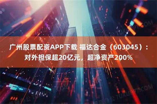 广州股票配资APP下载 福达合金（603045）：对外担保超20亿元，超净资产200%