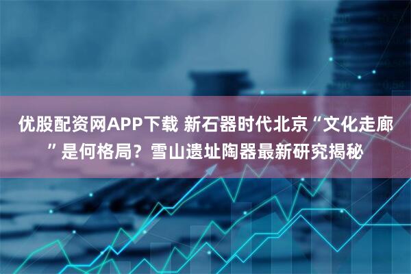 优股配资网APP下载 新石器时代北京“文化走廊”是何格局？雪山遗址陶器最新研究揭秘