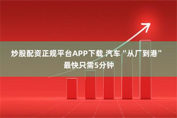 炒股配资正规平台APP下载 汽车“从厂到港” 最快只需5分钟