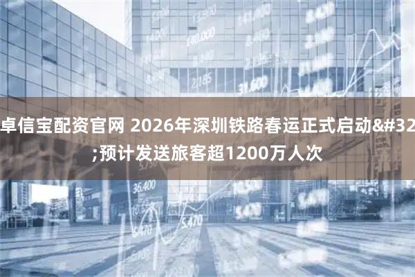 卓信宝配资官网 2026年深圳铁路春运正式启动 预计发送旅客超1200万人次