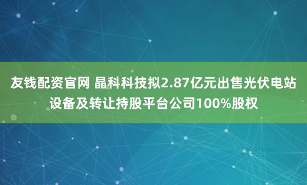 友钱配资官网 晶科科技拟2.87亿元出售光伏电站设备及转让持股平台公司100%股权