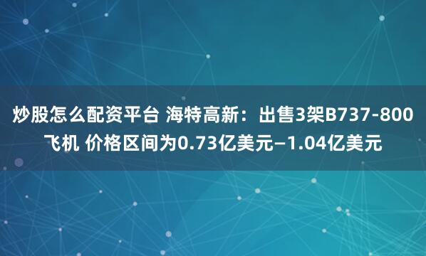 炒股怎么配资平台 海特高新：出售3架B737-800飞机 价格区间为0.73亿美元—1.04亿美元