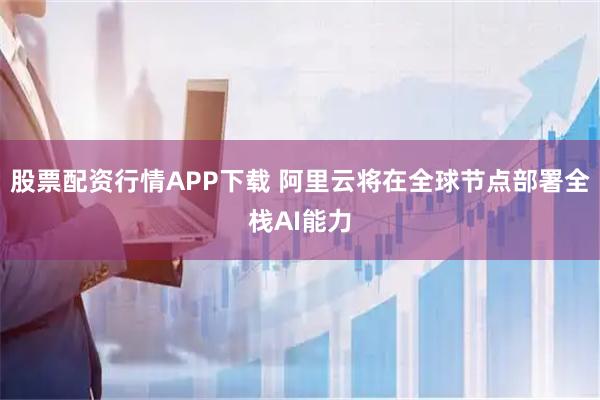 股票配资行情APP下载 阿里云将在全球节点部署全栈AI能力