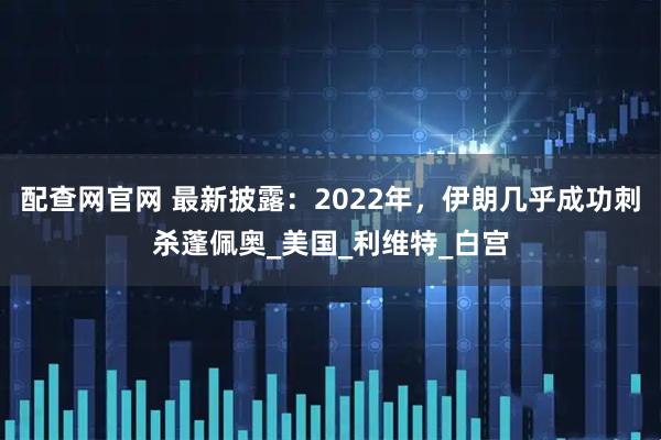 配查网官网 最新披露：2022年，伊朗几乎成功刺杀蓬佩奥_美国_利维特_白宫
