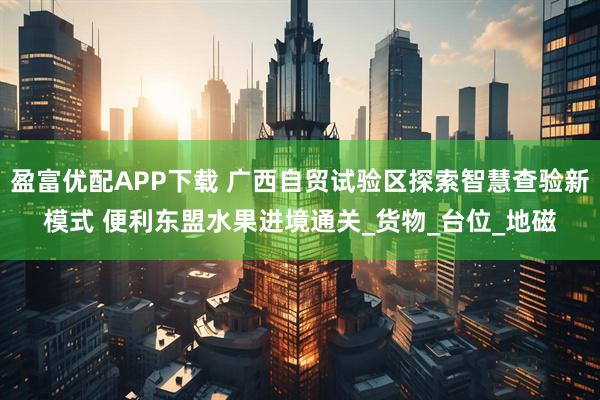 盈富优配APP下载 广西自贸试验区探索智慧查验新模式 便利东盟水果进境通关_货物_台位_地磁