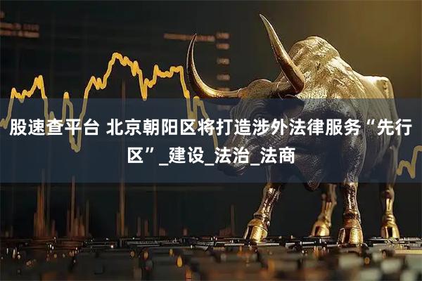 股速查平台 北京朝阳区将打造涉外法律服务“先行区”_建设_法治_法商