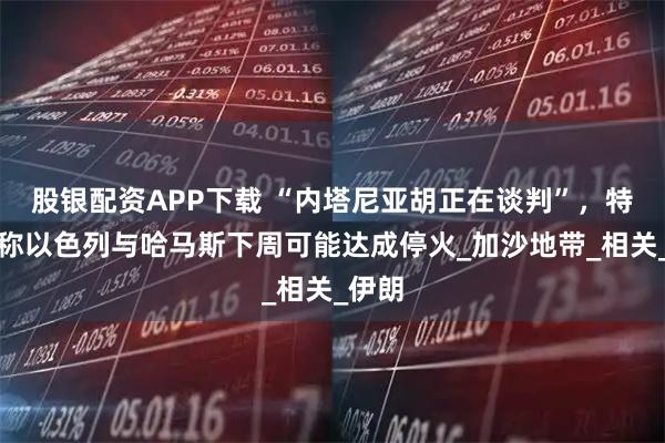 股银配资APP下载 “内塔尼亚胡正在谈判”，特朗普称以色列与哈马斯下周可能达成停火_加沙地带_相关_伊朗