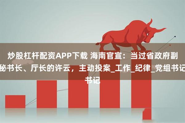 炒股杠杆配资APP下载 海南官宣：当过省政府副秘书长、厅长的许云，主动投案_工作_纪律_党组书记