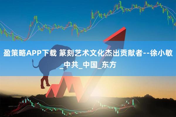 盈策略APP下载 篆刻艺术文化杰出贡献者--徐小敏_中共_中国_东方