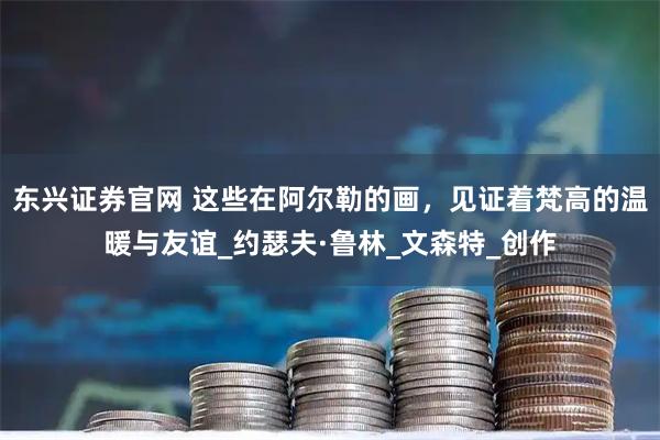 东兴证券官网 这些在阿尔勒的画，见证着梵高的温暖与友谊_约瑟夫·鲁林_文森特_创作