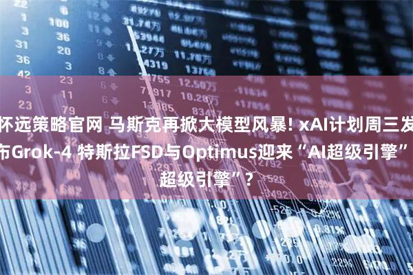 怀远策略官网 马斯克再掀大模型风暴! xAI计划周三发布Grok-4 特斯拉FSD与Optimus迎来“AI超级引擎”?