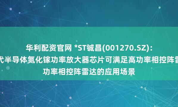 华利配资官网 *ST铖昌(001270.SZ)：公司产品第三代半导体氮化镓功率放大器芯片可满足高功率相控阵雷达的应用场景