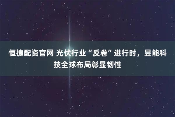 恒捷配资官网 光伏行业“反卷”进行时，昱能科技全球布局彰显韧性