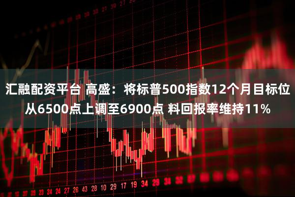 汇融配资平台 高盛：将标普500指数12个月目标位从6500点上调至6900点 料回报率维持11%