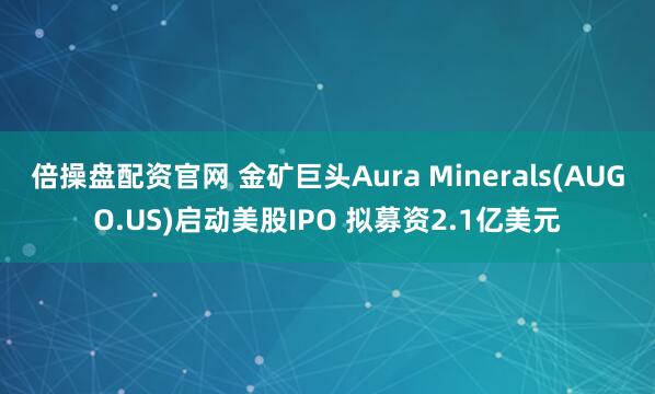 倍操盘配资官网 金矿巨头Aura Minerals(AUGO.US)启动美股IPO 拟募资2.1亿美元