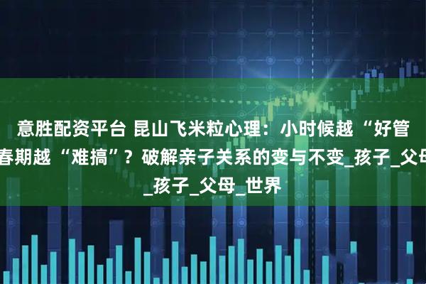 意胜配资平台 昆山飞米粒心理：小时候越 “好管”，青春期越 “难搞”？破解亲子关系的变与不变_孩子_父母_世界