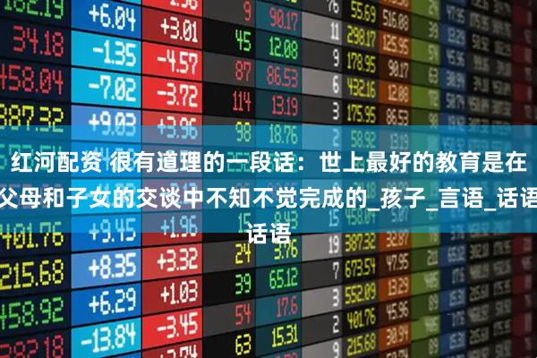 红河配资 很有道理的一段话：世上最好的教育是在父母和子女的交谈中不知不觉完成的_孩子_言语_话语