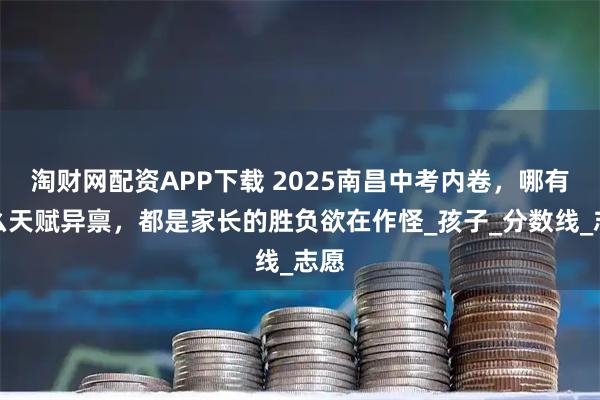 淘财网配资APP下载 2025南昌中考内卷，哪有什么天赋异禀，都是家长的胜负欲在作怪_孩子_分数线_志愿