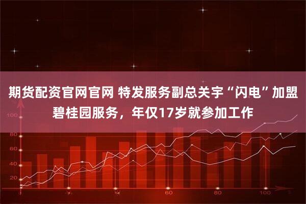 期货配资官网官网 特发服务副总关宇“闪电”加盟碧桂园服务，年仅17岁就参加工作